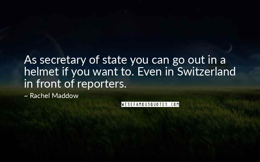 Rachel Maddow Quotes: As secretary of state you can go out in a helmet if you want to. Even in Switzerland in front of reporters.