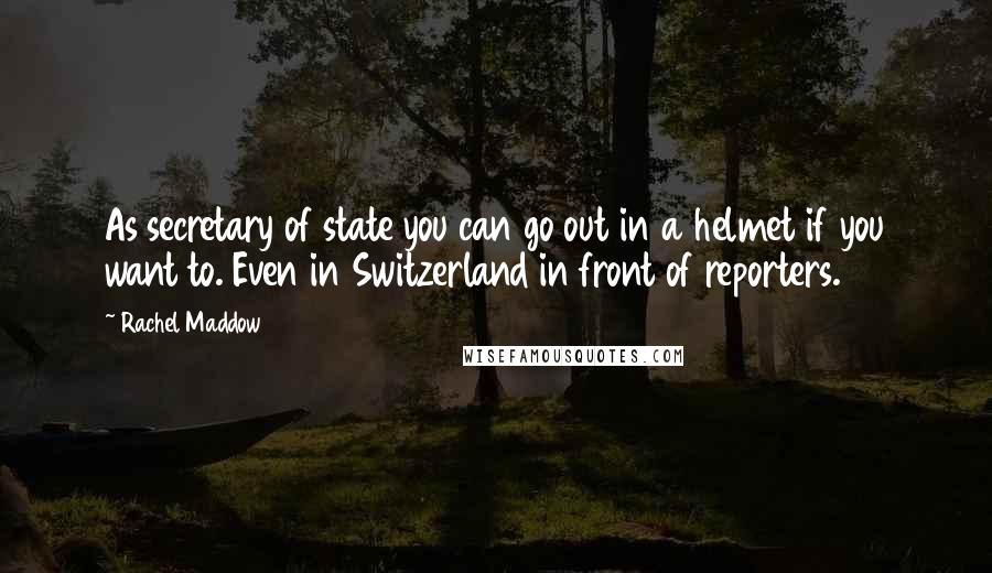 Rachel Maddow Quotes: As secretary of state you can go out in a helmet if you want to. Even in Switzerland in front of reporters.