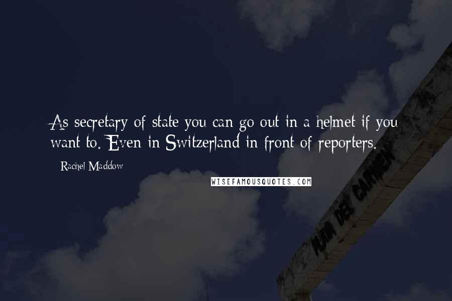 Rachel Maddow Quotes: As secretary of state you can go out in a helmet if you want to. Even in Switzerland in front of reporters.