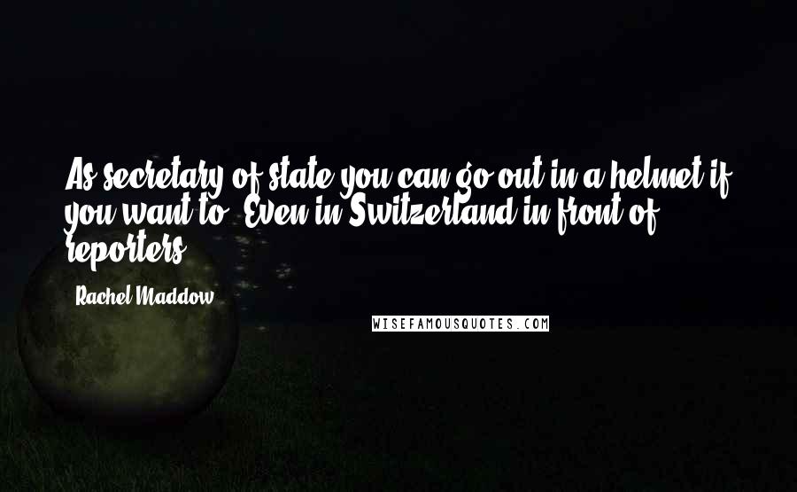 Rachel Maddow Quotes: As secretary of state you can go out in a helmet if you want to. Even in Switzerland in front of reporters.