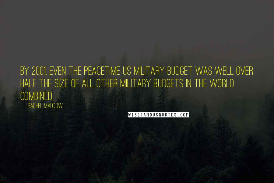 Rachel Maddow Quotes: By 2001, even the peacetime US military budget was well over half the size of all other military budgets in the world combined.