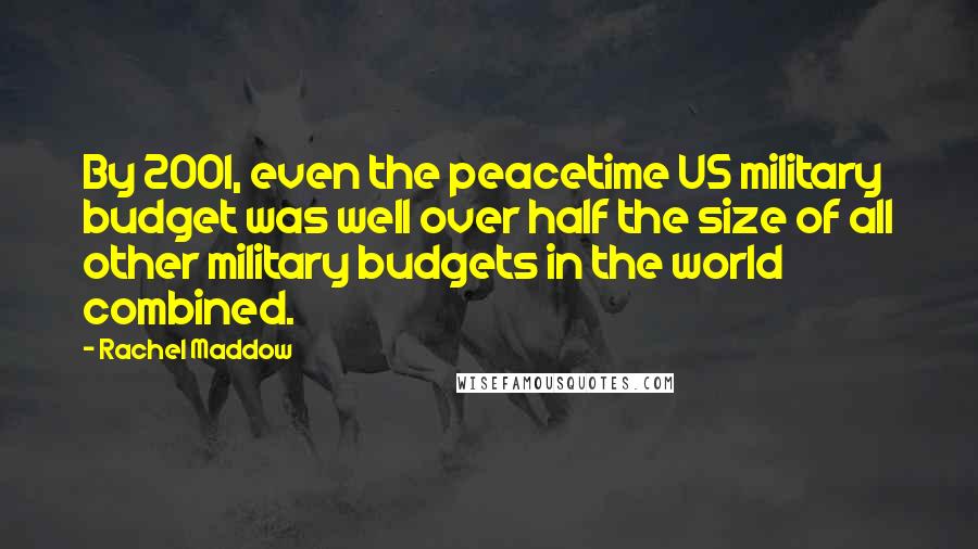 Rachel Maddow Quotes: By 2001, even the peacetime US military budget was well over half the size of all other military budgets in the world combined.