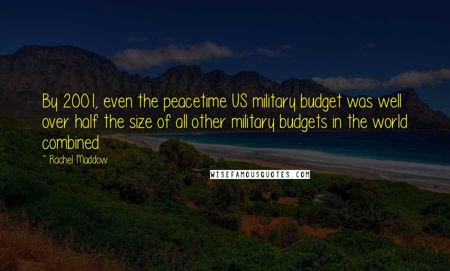 Rachel Maddow Quotes: By 2001, even the peacetime US military budget was well over half the size of all other military budgets in the world combined.