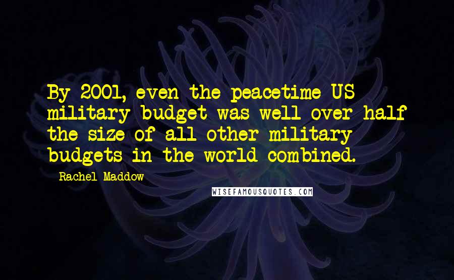 Rachel Maddow Quotes: By 2001, even the peacetime US military budget was well over half the size of all other military budgets in the world combined.
