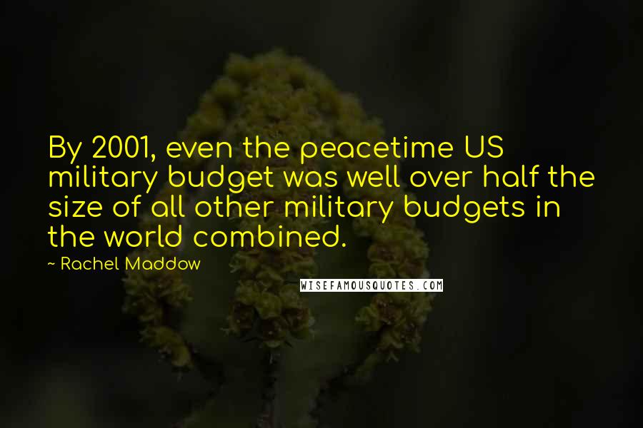 Rachel Maddow Quotes: By 2001, even the peacetime US military budget was well over half the size of all other military budgets in the world combined.