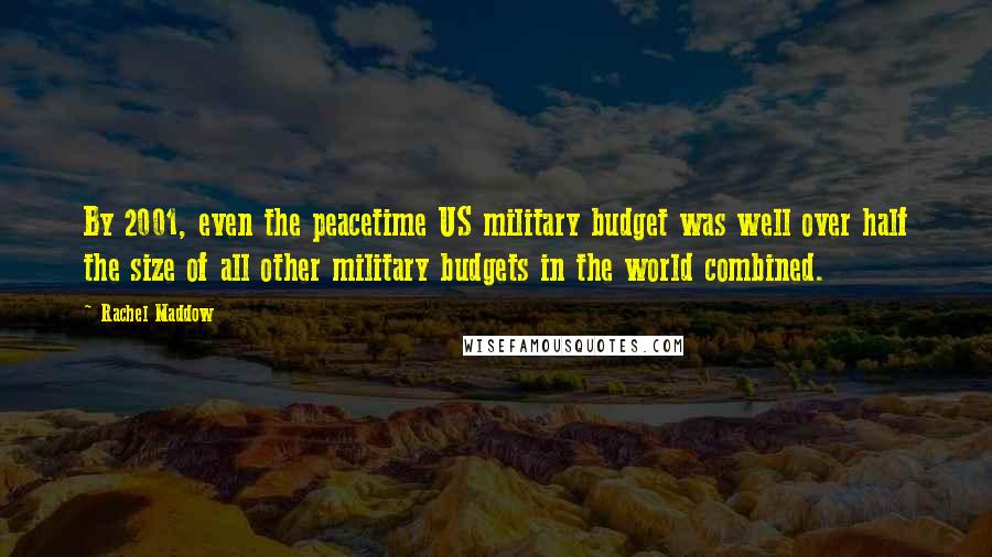 Rachel Maddow Quotes: By 2001, even the peacetime US military budget was well over half the size of all other military budgets in the world combined.