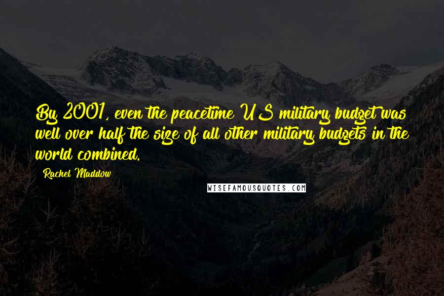 Rachel Maddow Quotes: By 2001, even the peacetime US military budget was well over half the size of all other military budgets in the world combined.