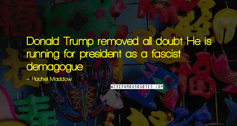 Rachel Maddow Quotes: Donald Trump removed all doubt. He is running for president as a fascist demagogue.