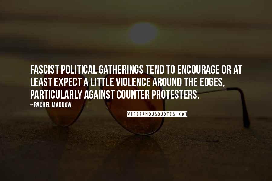 Rachel Maddow Quotes: Fascist political gatherings tend to encourage or at least expect a little violence around the edges, particularly against counter protesters.