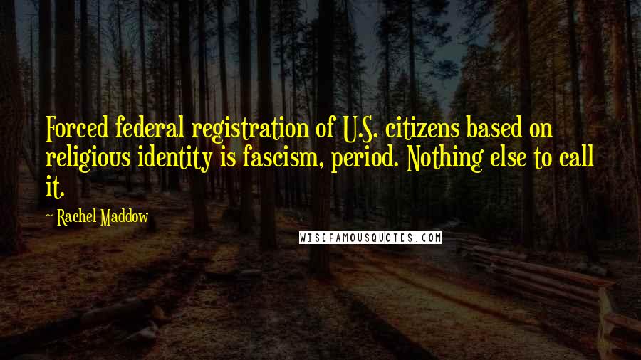 Rachel Maddow Quotes: Forced federal registration of U.S. citizens based on religious identity is fascism, period. Nothing else to call it.