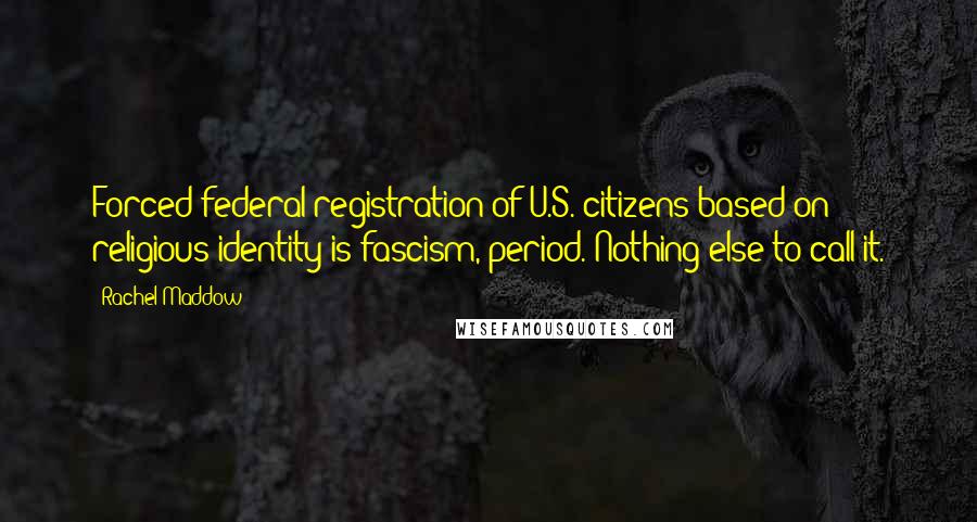 Rachel Maddow Quotes: Forced federal registration of U.S. citizens based on religious identity is fascism, period. Nothing else to call it.