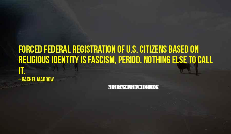 Rachel Maddow Quotes: Forced federal registration of U.S. citizens based on religious identity is fascism, period. Nothing else to call it.