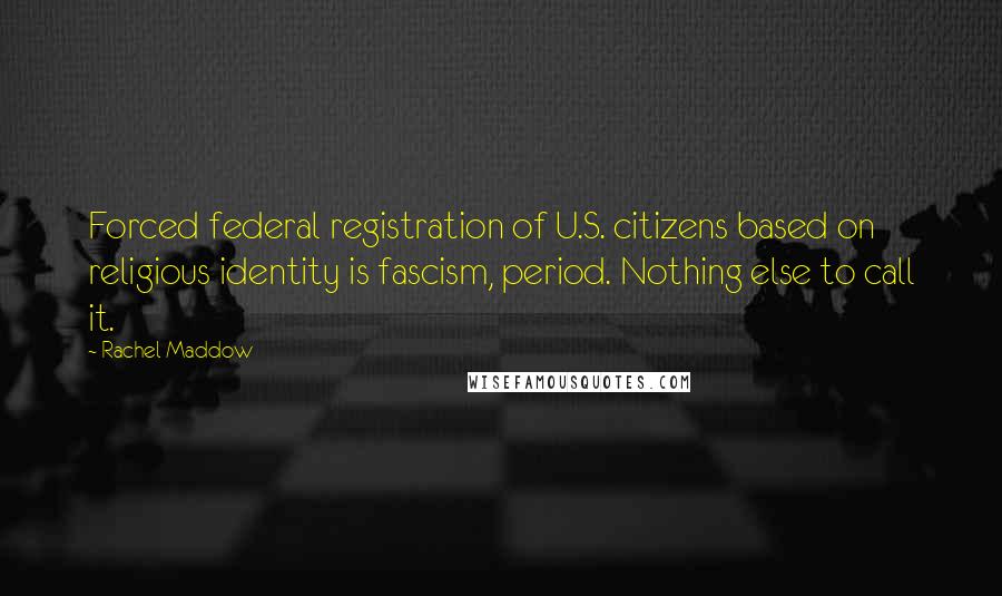 Rachel Maddow Quotes: Forced federal registration of U.S. citizens based on religious identity is fascism, period. Nothing else to call it.