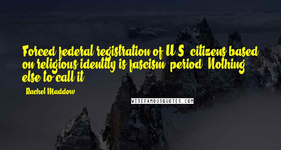 Rachel Maddow Quotes: Forced federal registration of U.S. citizens based on religious identity is fascism, period. Nothing else to call it.