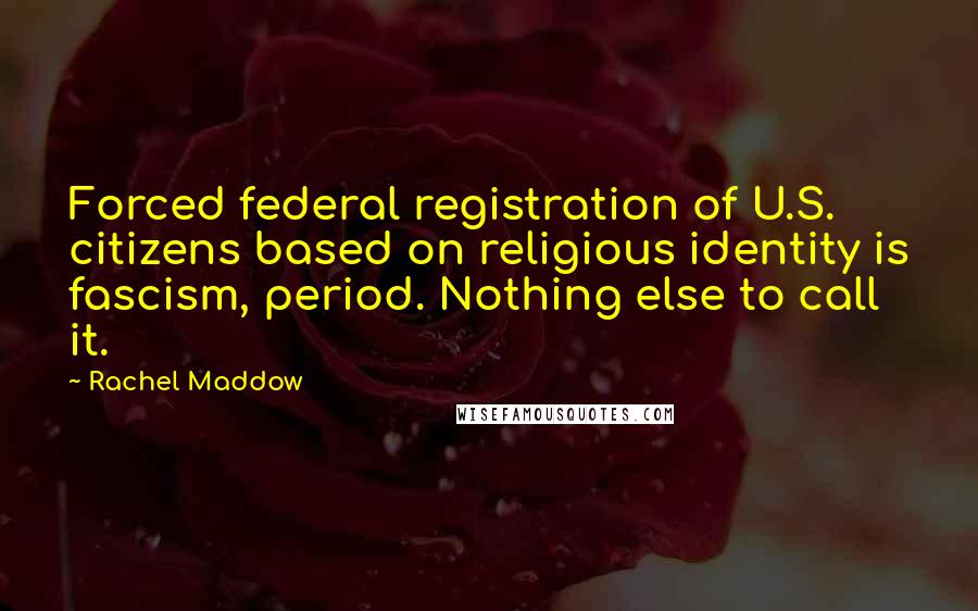 Rachel Maddow Quotes: Forced federal registration of U.S. citizens based on religious identity is fascism, period. Nothing else to call it.
