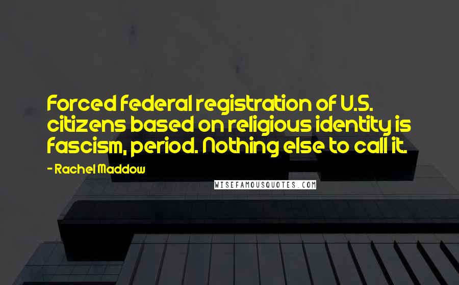 Rachel Maddow Quotes: Forced federal registration of U.S. citizens based on religious identity is fascism, period. Nothing else to call it.