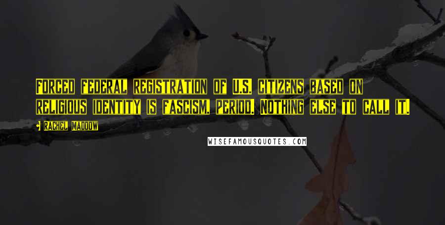 Rachel Maddow Quotes: Forced federal registration of U.S. citizens based on religious identity is fascism, period. Nothing else to call it.