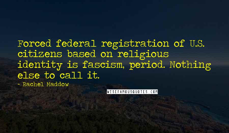 Rachel Maddow Quotes: Forced federal registration of U.S. citizens based on religious identity is fascism, period. Nothing else to call it.