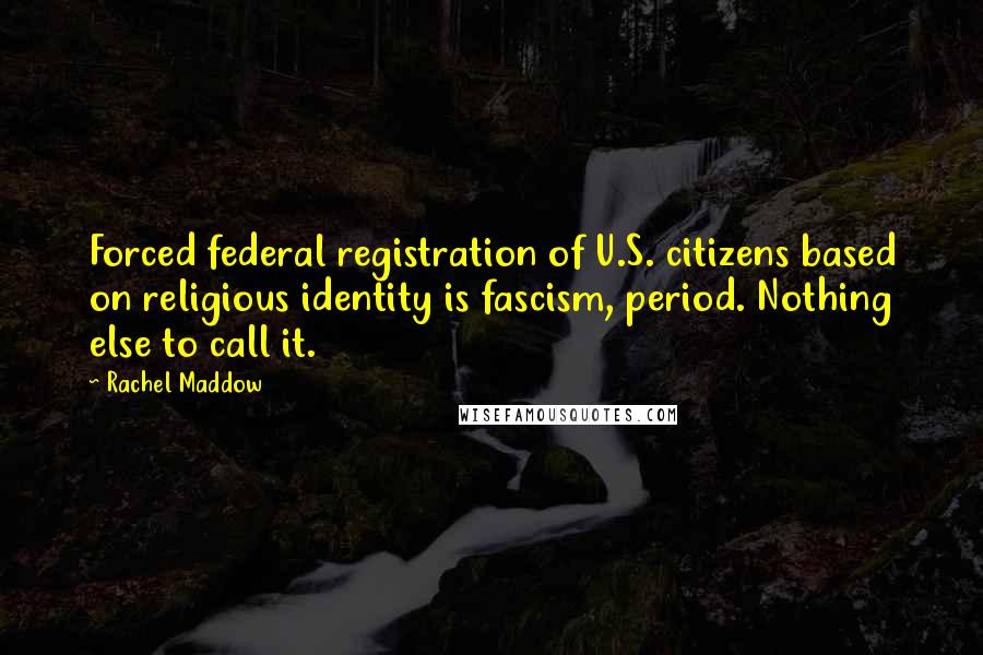 Rachel Maddow Quotes: Forced federal registration of U.S. citizens based on religious identity is fascism, period. Nothing else to call it.