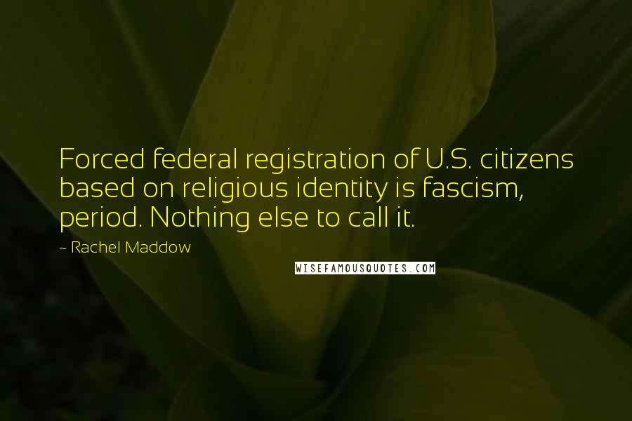 Rachel Maddow Quotes: Forced federal registration of U.S. citizens based on religious identity is fascism, period. Nothing else to call it.