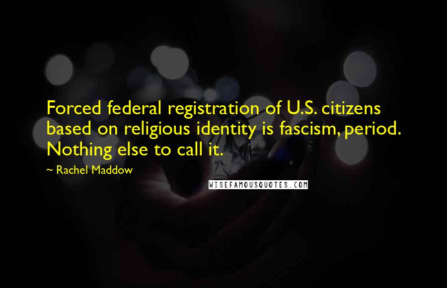 Rachel Maddow Quotes: Forced federal registration of U.S. citizens based on religious identity is fascism, period. Nothing else to call it.