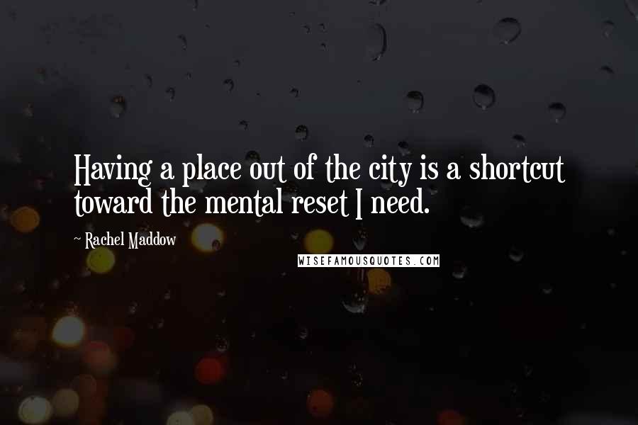 Rachel Maddow Quotes: Having a place out of the city is a shortcut toward the mental reset I need.