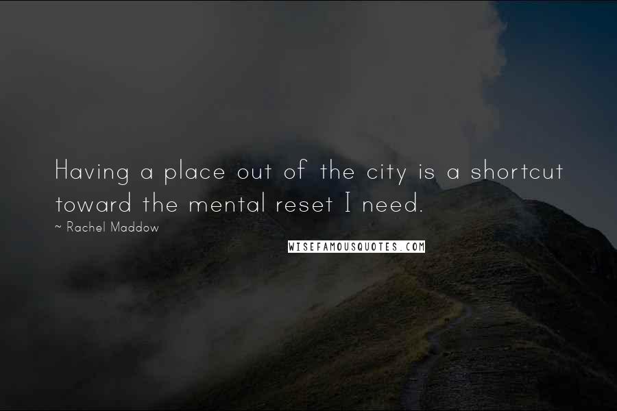 Rachel Maddow Quotes: Having a place out of the city is a shortcut toward the mental reset I need.