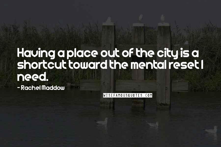 Rachel Maddow Quotes: Having a place out of the city is a shortcut toward the mental reset I need.