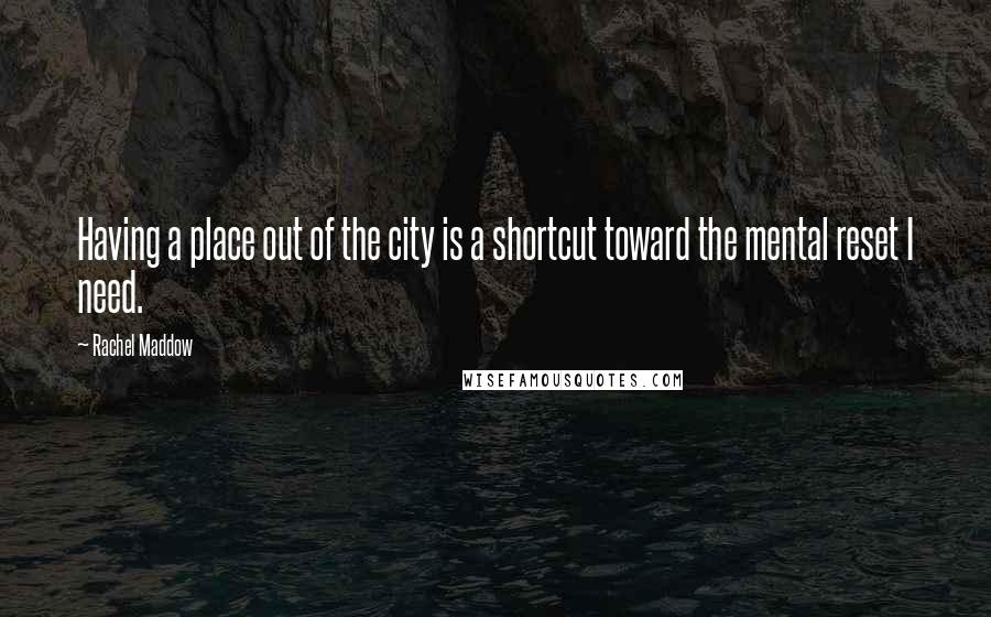 Rachel Maddow Quotes: Having a place out of the city is a shortcut toward the mental reset I need.