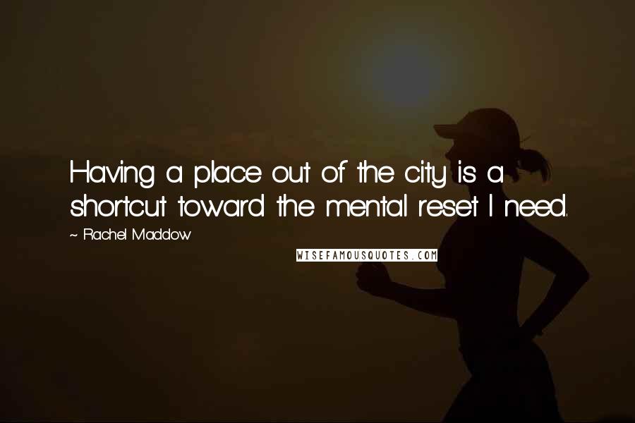 Rachel Maddow Quotes: Having a place out of the city is a shortcut toward the mental reset I need.