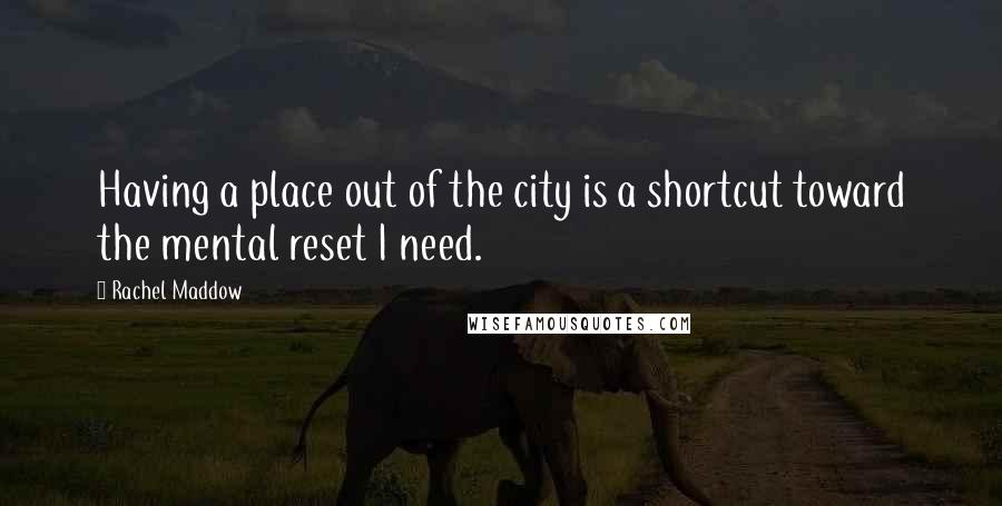 Rachel Maddow Quotes: Having a place out of the city is a shortcut toward the mental reset I need.