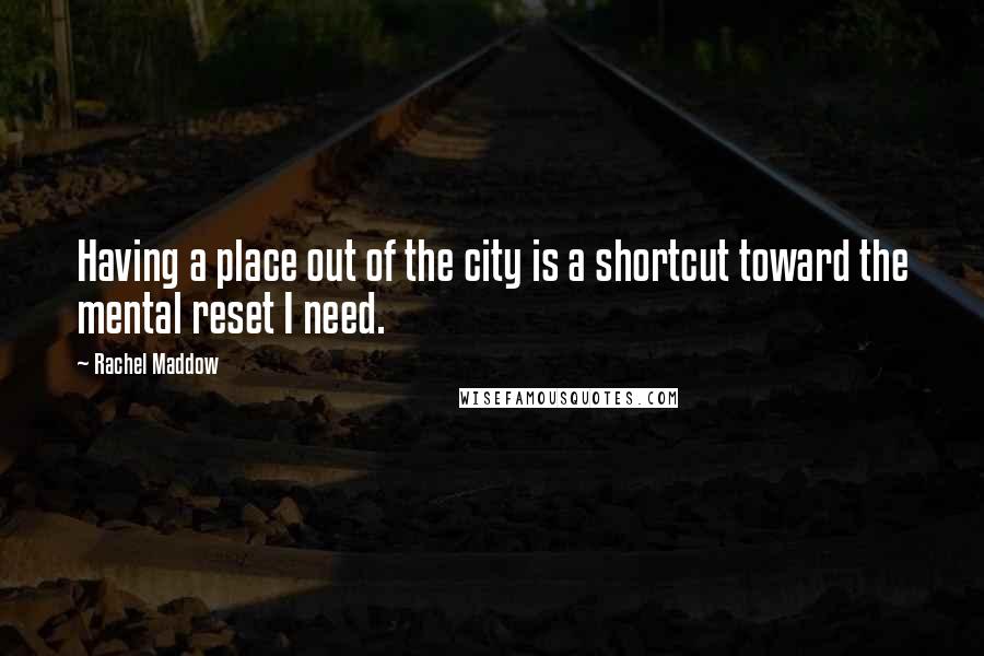 Rachel Maddow Quotes: Having a place out of the city is a shortcut toward the mental reset I need.