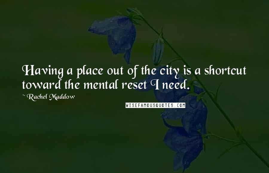 Rachel Maddow Quotes: Having a place out of the city is a shortcut toward the mental reset I need.