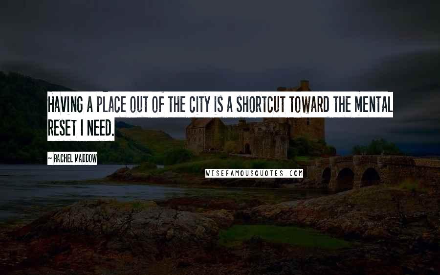 Rachel Maddow Quotes: Having a place out of the city is a shortcut toward the mental reset I need.