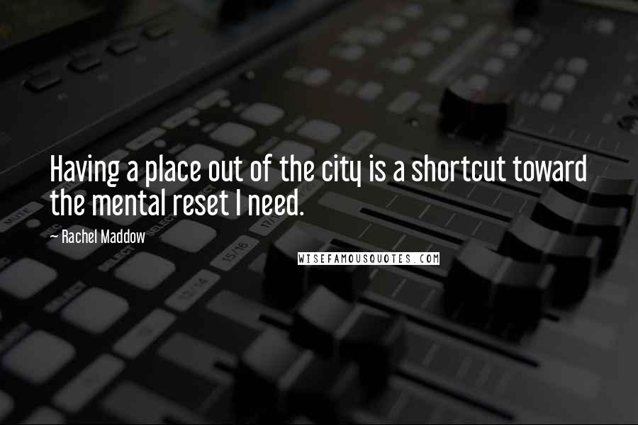 Rachel Maddow Quotes: Having a place out of the city is a shortcut toward the mental reset I need.