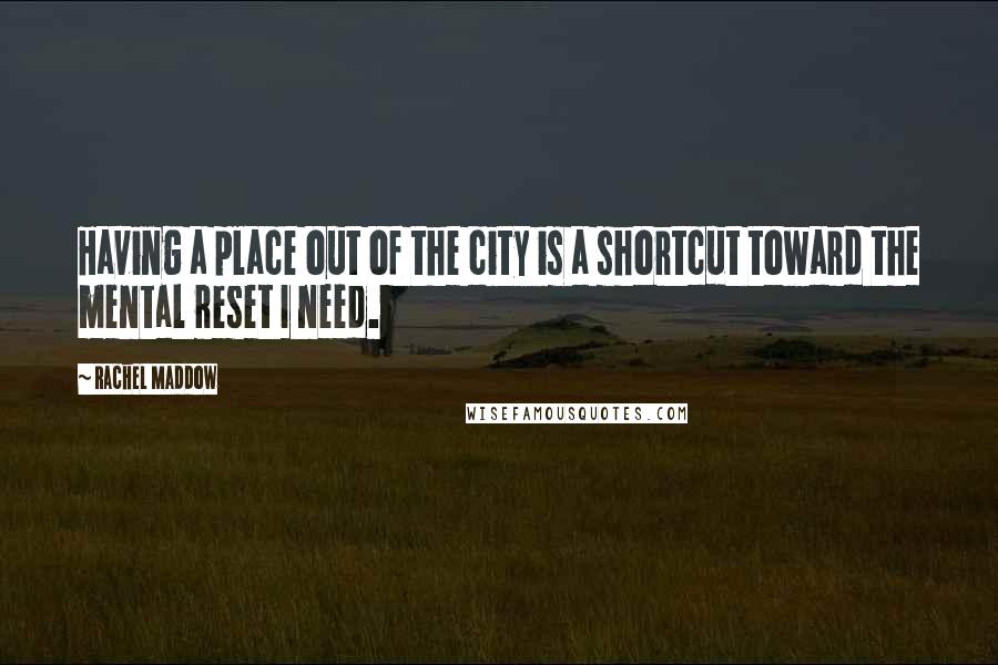 Rachel Maddow Quotes: Having a place out of the city is a shortcut toward the mental reset I need.