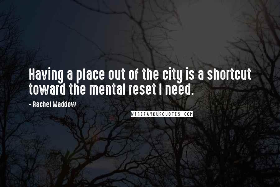 Rachel Maddow Quotes: Having a place out of the city is a shortcut toward the mental reset I need.