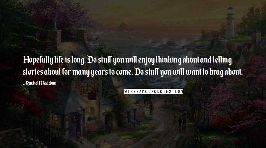 Rachel Maddow Quotes: Hopefully life is long. Do stuff you will enjoy thinking about and telling stories about for many years to come. Do stuff you will want to brag about.