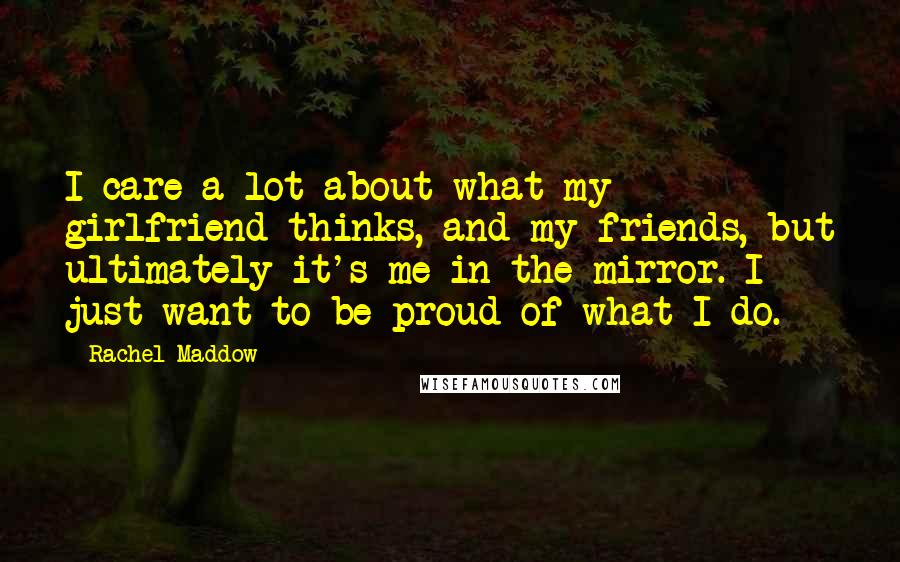 Rachel Maddow Quotes: I care a lot about what my girlfriend thinks, and my friends, but ultimately it's me in the mirror. I just want to be proud of what I do.