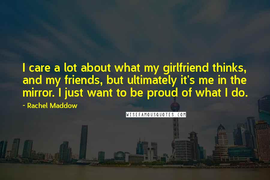 Rachel Maddow Quotes: I care a lot about what my girlfriend thinks, and my friends, but ultimately it's me in the mirror. I just want to be proud of what I do.