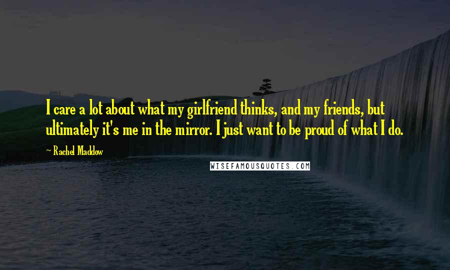 Rachel Maddow Quotes: I care a lot about what my girlfriend thinks, and my friends, but ultimately it's me in the mirror. I just want to be proud of what I do.