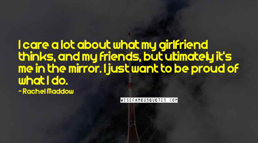 Rachel Maddow Quotes: I care a lot about what my girlfriend thinks, and my friends, but ultimately it's me in the mirror. I just want to be proud of what I do.