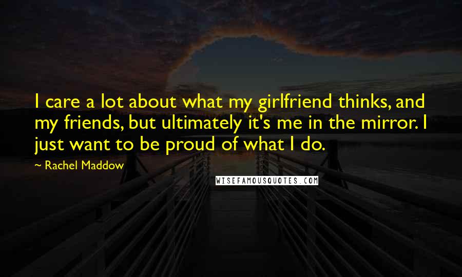 Rachel Maddow Quotes: I care a lot about what my girlfriend thinks, and my friends, but ultimately it's me in the mirror. I just want to be proud of what I do.