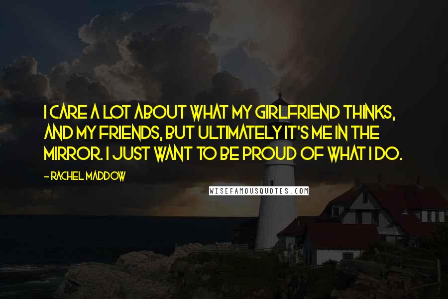 Rachel Maddow Quotes: I care a lot about what my girlfriend thinks, and my friends, but ultimately it's me in the mirror. I just want to be proud of what I do.