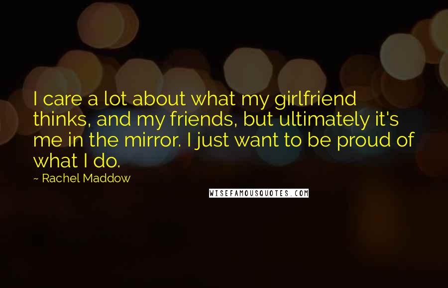 Rachel Maddow Quotes: I care a lot about what my girlfriend thinks, and my friends, but ultimately it's me in the mirror. I just want to be proud of what I do.