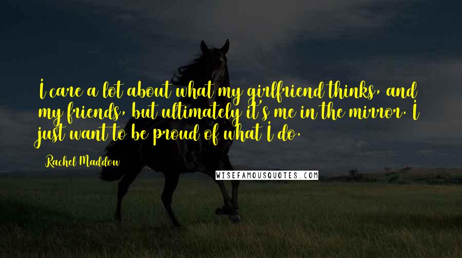 Rachel Maddow Quotes: I care a lot about what my girlfriend thinks, and my friends, but ultimately it's me in the mirror. I just want to be proud of what I do.