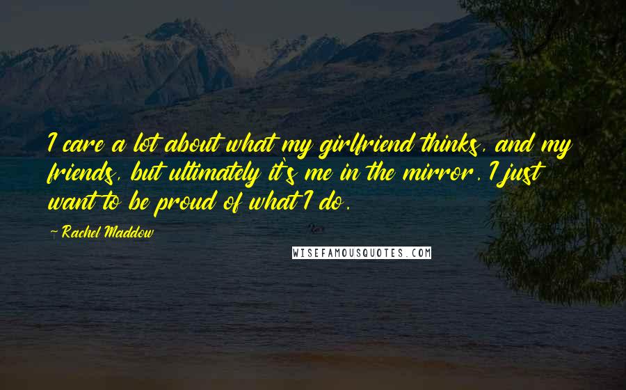 Rachel Maddow Quotes: I care a lot about what my girlfriend thinks, and my friends, but ultimately it's me in the mirror. I just want to be proud of what I do.