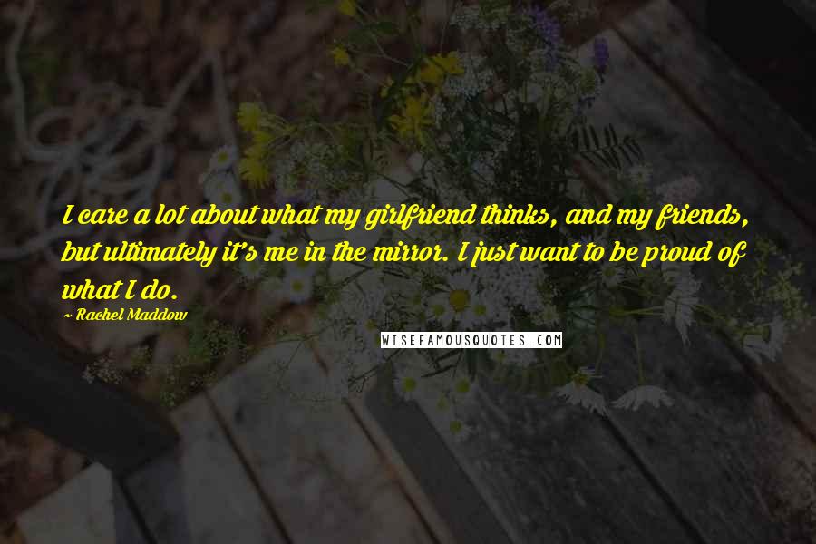 Rachel Maddow Quotes: I care a lot about what my girlfriend thinks, and my friends, but ultimately it's me in the mirror. I just want to be proud of what I do.