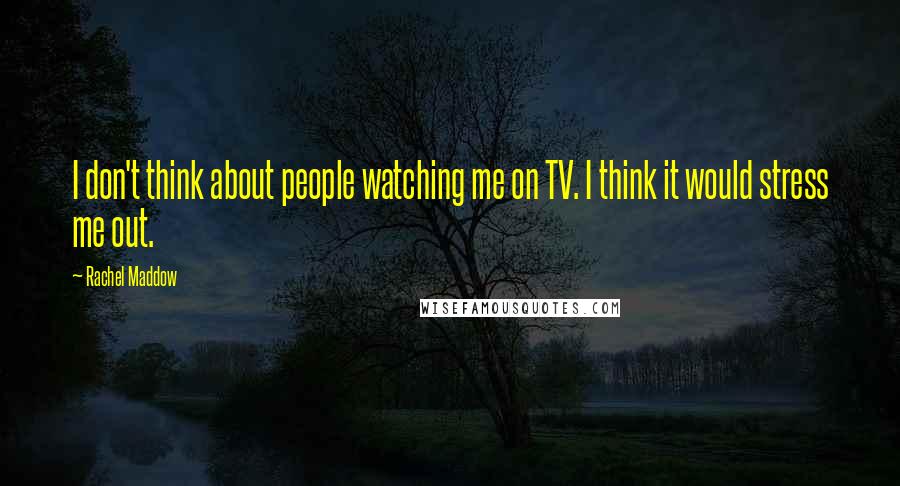 Rachel Maddow Quotes: I don't think about people watching me on TV. I think it would stress me out.