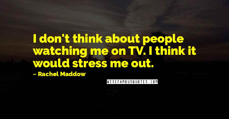 Rachel Maddow Quotes: I don't think about people watching me on TV. I think it would stress me out.